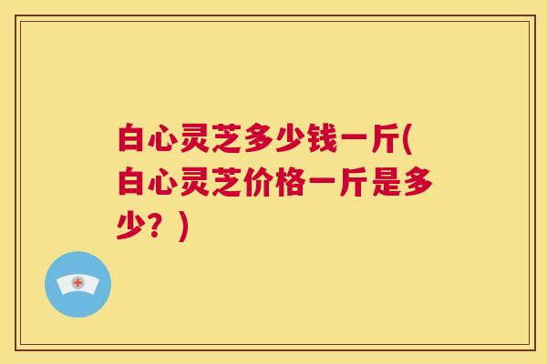 白心灵芝多少钱一斤(白心灵芝价格一斤是多少?) 第1张 白心灵芝多少钱一斤(白心灵芝价格一斤是多少?) 第1张