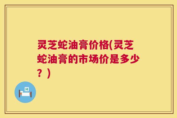 灵芝蛇油膏价格(灵芝蛇油膏的市场价是多少?) 第1张 灵芝蛇油膏价格(灵芝蛇油膏的市场价是多少?) 第1张