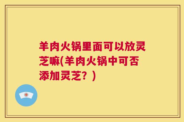 羊肉火锅里面可以放灵芝嘛(羊肉火锅中可否添加灵芝?) 第1张 羊肉火锅里面可以放灵芝嘛(羊肉火锅中可否添加灵芝?) 第1张