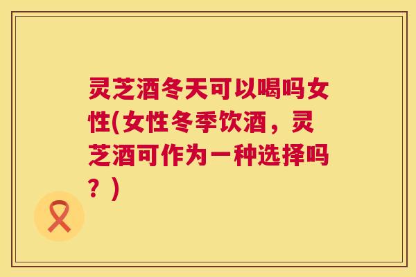 灵芝酒冬天可以喝吗女性(女性冬季饮酒,灵芝酒可作为一种选择吗?) 第1张 灵芝酒冬天可以喝吗女性(女性冬季饮酒,灵芝酒可作为一种选择吗?) 第1张