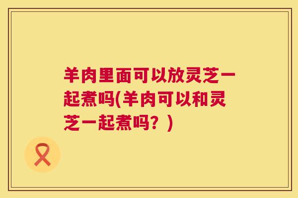 羊肉里面可以放灵芝一起煮吗(羊肉可以和灵芝一起煮吗？)  第1张