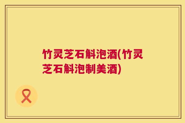 竹灵芝石斛泡酒(竹灵芝石斛泡制美酒) 第1张 竹灵芝石斛泡酒(竹灵芝石斛泡制美酒) 第1张