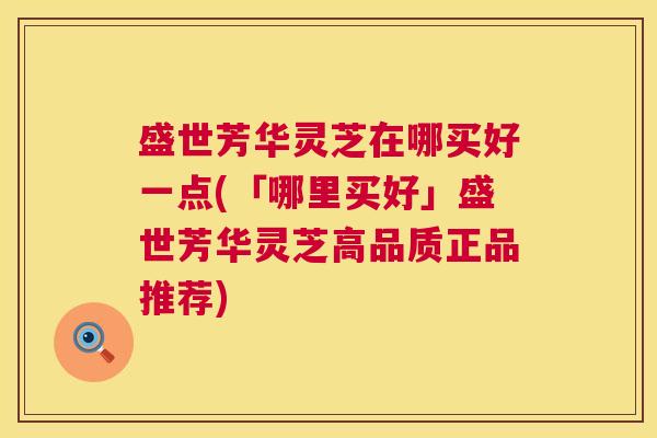 盛世芳华灵芝在哪买好一点(「哪里买好」盛世芳华灵芝高品质正品推荐) 第1张 盛世芳华灵芝在哪买好一点(「哪里买好」盛世芳华灵芝高品质正品推荐) 第1张