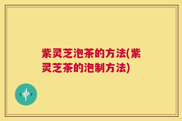 紫灵芝泡茶的方法(紫灵芝茶的泡制方法)  第1张