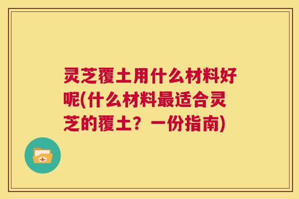 灵芝覆土用什么材料好呢(什么材料最适合灵芝的覆土？一份指南)  第1张