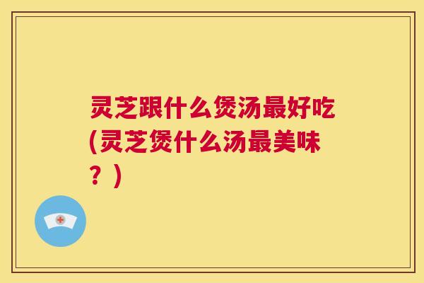 灵芝跟什么煲汤最好吃(灵芝煲什么汤最美味?) 第1张 灵芝跟什么煲汤最好吃(灵芝煲什么汤最美味?) 第1张