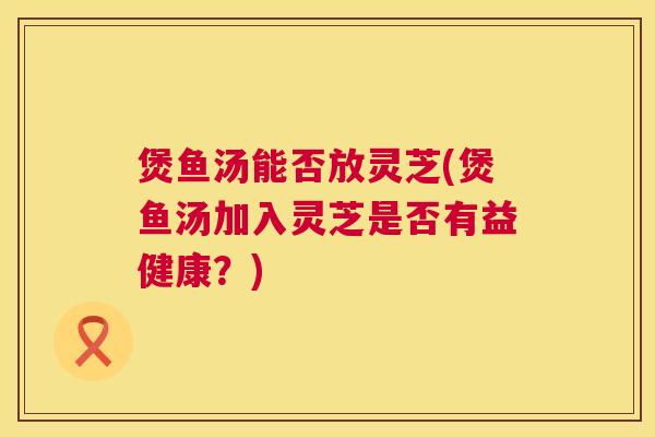 煲鱼汤能否放灵芝(煲鱼汤加入灵芝是否有益健康？)  第1张