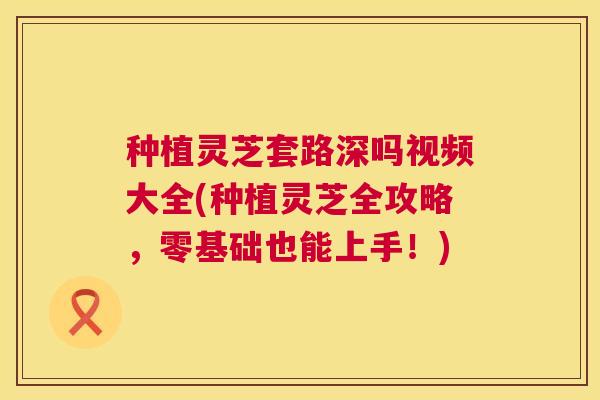 种植灵芝套路深吗视频大全(种植灵芝全攻略,零基础也能上手!) 第1张 种植灵芝套路深吗视频大全(种植灵芝全攻略,零基础也能上手!) 第1张