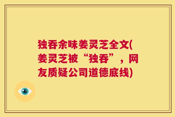 独吞余味姜灵芝全文(姜灵芝被“独吞”，网友质疑公司道德底线)  第1张