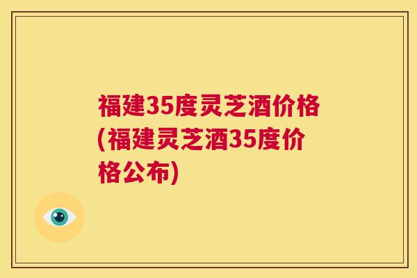 福建35度灵芝酒价格(福建灵芝酒35度价格公布) 第1张 福建35度灵芝酒价格(福建灵芝酒35度价格公布) 第1张