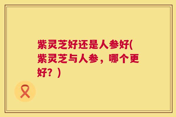 紫灵芝好还是人参好(紫灵芝与人参,哪个更好?) 第1张 紫灵芝好还是人参好(紫灵芝与人参,哪个更好?) 第1张