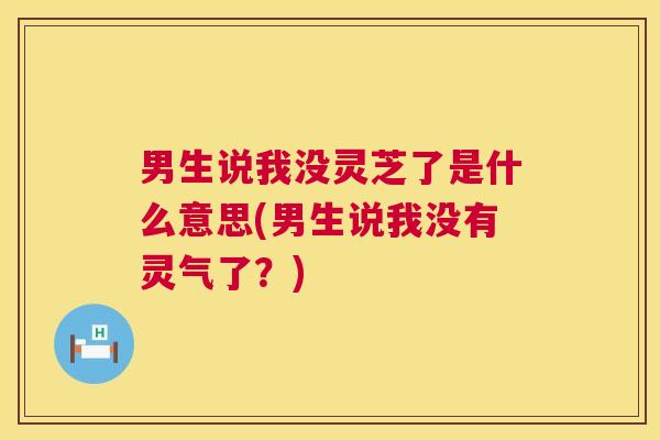 男生说我没灵芝了是什么意思(男生说我没有灵气了?) 第1张 男生说我没灵芝了是什么意思(男生说我没有灵气了?) 第1张