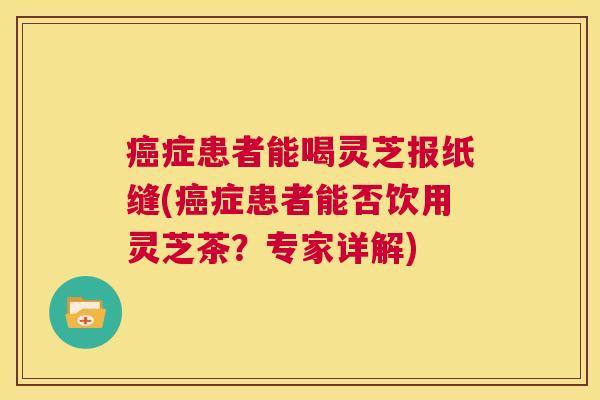 癌症患者能喝灵芝报纸缝(癌症患者能否饮用灵芝茶?专家详解) 第1张 癌症患者能喝灵芝报纸缝(癌症患者能否饮用灵芝茶?专家详解) 第1张