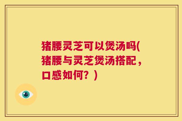 猪腰灵芝可以煲汤吗(猪腰与灵芝煲汤搭配,口感如何?) 第1张 猪腰灵芝可以煲汤吗(猪腰与灵芝煲汤搭配,口感如何?) 第1张