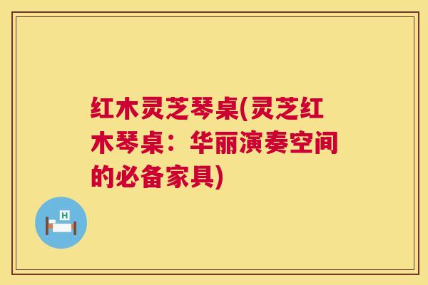 红木灵芝琴桌(灵芝红木琴桌:华丽演奏空间的必备家具) 第1张 红木灵芝琴桌(灵芝红木琴桌:华丽演奏空间的必备家具) 第1张
