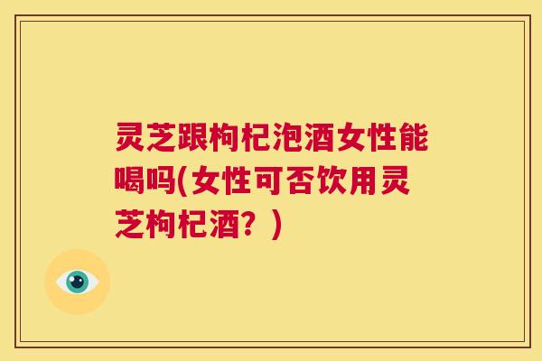灵芝跟枸杞泡酒女性能喝吗(女性可否饮用灵芝枸杞酒？)  第1张