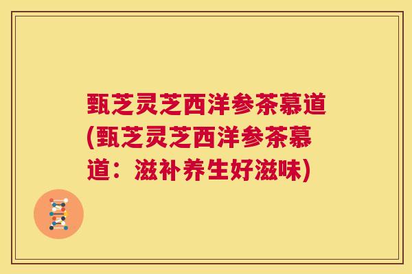 甄芝灵芝西洋参茶慕道(甄芝灵芝西洋参茶慕道:滋补养生好滋味) 第1张 甄芝灵芝西洋参茶慕道(甄芝灵芝西洋参茶慕道:滋补养生好滋味) 第1张