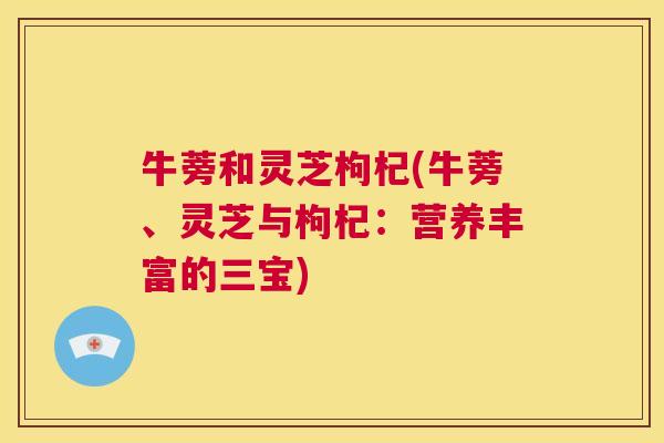 牛蒡和灵芝枸杞(牛蒡、灵芝与枸杞:营养丰富的三宝) 第1张 牛蒡和灵芝枸杞(牛蒡、灵芝与枸杞:营养丰富的三宝) 第1张