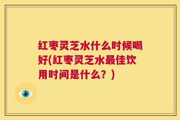 红枣灵芝水什么时候喝好(红枣灵芝水最佳饮用时间是什么?) 第1张 红枣灵芝水什么时候喝好(红枣灵芝水最佳饮用时间是什么?) 第1张