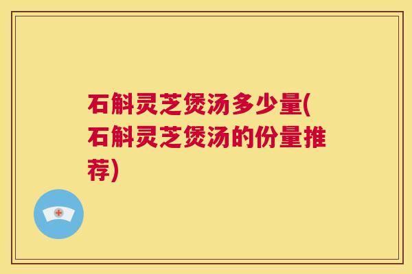 石斛灵芝煲汤多少量(石斛灵芝煲汤的份量推荐)  第1张