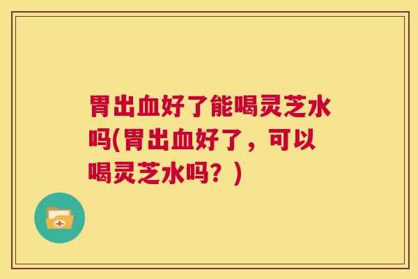 胃出血好了能喝灵芝水吗(胃出血好了,可以喝灵芝水吗?) 第1张 胃出血好了能喝灵芝水吗(胃出血好了,可以喝灵芝水吗?) 第1张