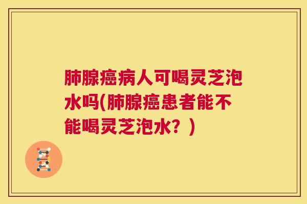 肺腺癌病人可喝灵芝泡水吗(肺腺癌患者能不能喝灵芝泡水?) 第1张 肺腺癌病人可喝灵芝泡水吗(肺腺癌患者能不能喝灵芝泡水?) 第1张