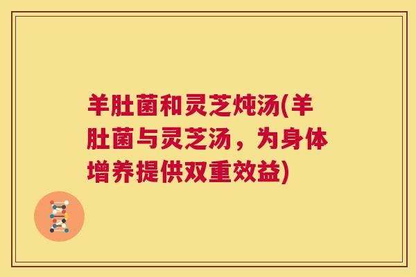 羊肚菌和灵芝炖汤(羊肚菌与灵芝汤,为身体增养提供双重效益) 第1张 羊肚菌和灵芝炖汤(羊肚菌与灵芝汤,为身体增养提供双重效益) 第1张