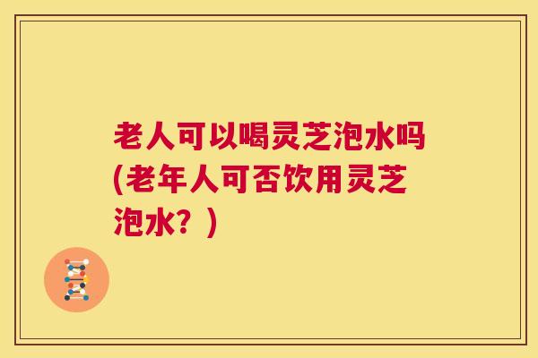 老人可以喝灵芝泡水吗(老年人可否饮用灵芝泡水?) 第1张 老人可以喝灵芝泡水吗(老年人可否饮用灵芝泡水?) 第1张