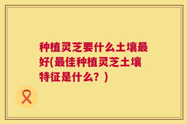 种植灵芝要什么土壤最好(最佳种植灵芝土壤特征是什么？)  第1张