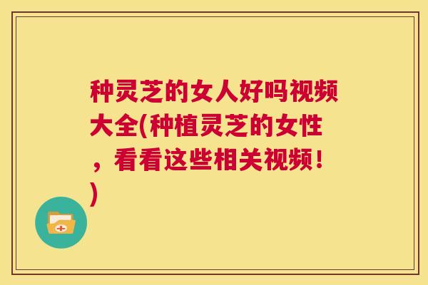 种灵芝的女人好吗视频大全(种植灵芝的女性,看看这些相关视频!) 第1张 种灵芝的女人好吗视频大全(种植灵芝的女性,看看这些相关视频!) 第1张