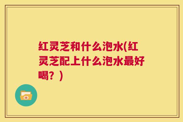 红灵芝和什么泡水(红灵芝配上什么泡水最好喝?) 第1张 红灵芝和什么泡水(红灵芝配上什么泡水最好喝?) 第1张