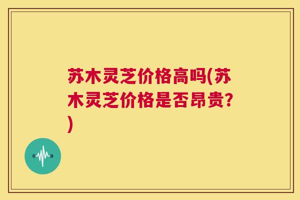 苏木灵芝价格高吗(苏木灵芝价格是否昂贵?) 第1张 苏木灵芝价格高吗(苏木灵芝价格是否昂贵?) 第1张
