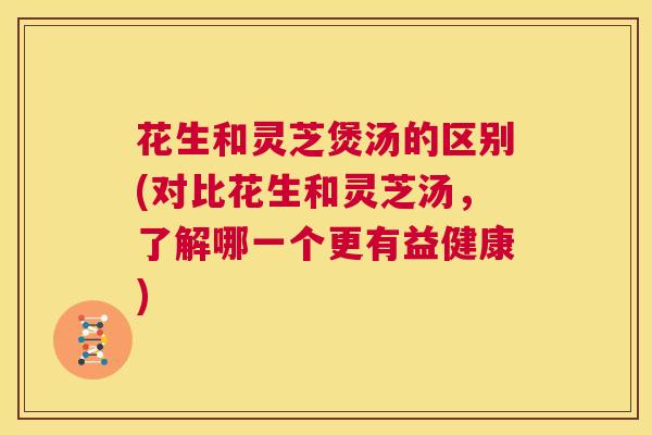 花生和灵芝煲汤的区别(对比花生和灵芝汤，了解哪一个更有益健康)  第1张