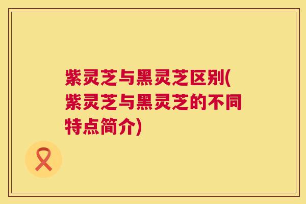 紫灵芝与黑灵芝区别(紫灵芝与黑灵芝的不同特点简介)  第1张