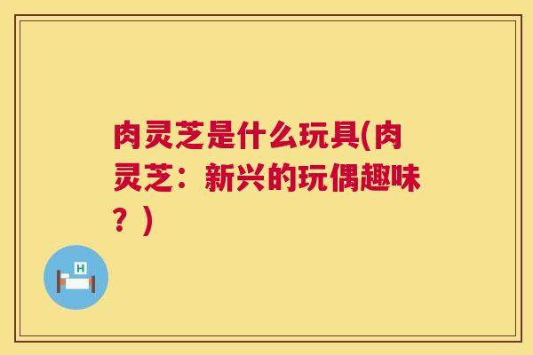 肉灵芝是什么玩具(肉灵芝:新兴的玩偶趣味?) 第1张 肉灵芝是什么玩具(肉灵芝:新兴的玩偶趣味?) 第1张