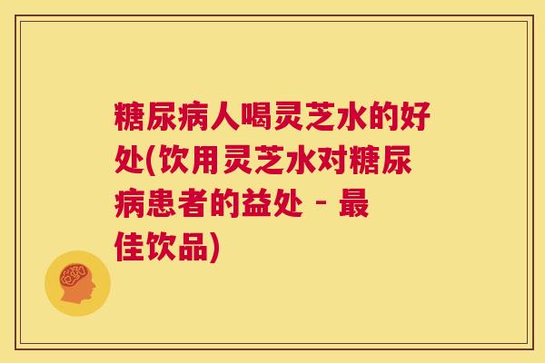 糖尿病人喝灵芝水的好处(饮用灵芝水对糖尿病患者的益处 - 最佳饮品) 第1张 糖尿病人喝灵芝水的好处(饮用灵芝水对糖尿病患者的益处 - 最佳饮品) 第1张