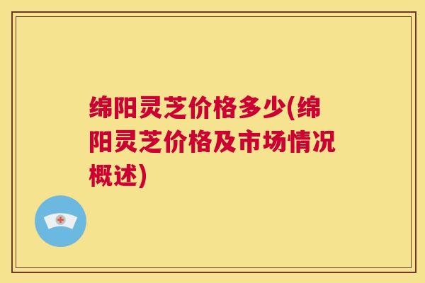 绵阳灵芝价格多少(绵阳灵芝价格及市场情况概述) 第1张 绵阳灵芝价格多少(绵阳灵芝价格及市场情况概述) 第1张