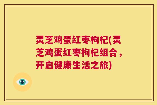 灵芝鸡蛋红枣枸杞(灵芝鸡蛋红枣枸杞组合,开启健康生活之旅) 第1张 灵芝鸡蛋红枣枸杞(灵芝鸡蛋红枣枸杞组合,开启健康生活之旅) 第1张
