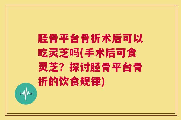 胫骨平台骨折术后可以吃灵芝吗(手术后可食灵芝?探讨胫骨平台骨折的饮食规律) 第1张 胫骨平台骨折术后可以吃灵芝吗(手术后可食灵芝?探讨胫骨平台骨折的饮食规律) 第1张