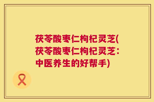 茯苓酸枣仁枸杞灵芝(茯苓酸枣仁枸杞灵芝:中医养生的好帮手) 第1张 茯苓酸枣仁枸杞灵芝(茯苓酸枣仁枸杞灵芝:中医养生的好帮手) 第1张