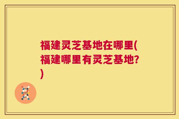 福建灵芝基地在哪里(福建哪里有灵芝基地?) 第1张 福建灵芝基地在哪里(福建哪里有灵芝基地?) 第1张