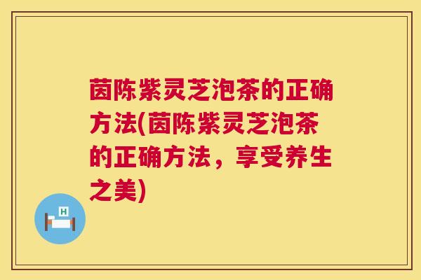茵陈紫灵芝泡茶的正确方法(茵陈紫灵芝泡茶的正确方法,享受养生之美) 第1张 茵陈紫灵芝泡茶的正确方法(茵陈紫灵芝泡茶的正确方法,享受养生之美) 第1张
