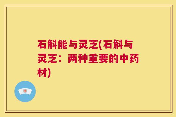 石斛能与灵芝(石斛与灵芝：两种重要的中药材)  第1张