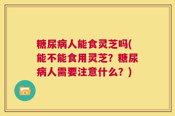 糖尿病人能食灵芝吗(能不能食用灵芝?糖尿病人需要注意什么?) 第1张 糖尿病人能食灵芝吗(能不能食用灵芝?糖尿病人需要注意什么?) 第1张