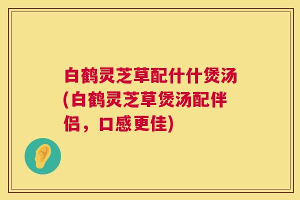 白鹤灵芝草配什什煲汤(白鹤灵芝草煲汤配伴侣,口感更佳) 第1张 白鹤灵芝草配什什煲汤(白鹤灵芝草煲汤配伴侣,口感更佳) 第1张