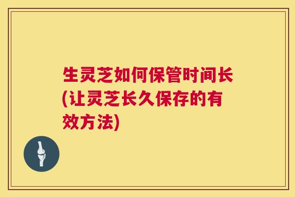 生灵芝如何保管时间长(让灵芝长久保存的有效方法)  第1张