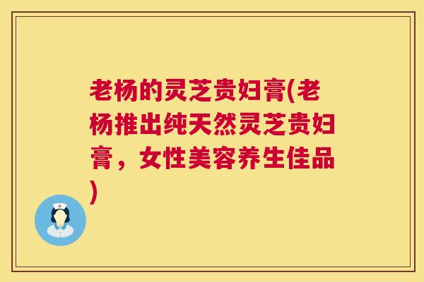 老杨的灵芝贵妇膏(老杨推出纯天然灵芝贵妇膏,女性美容养生佳品) 第1张 老杨的灵芝贵妇膏(老杨推出纯天然灵芝贵妇膏,女性美容养生佳品) 第1张