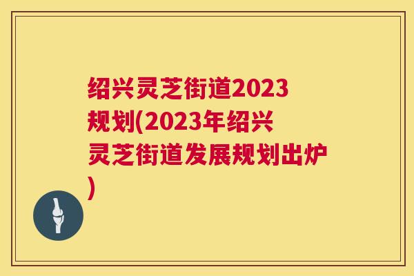 绍兴灵芝街道2023规划(2023年绍兴灵芝街道发展规划出炉) 第1张 绍兴灵芝街道2023规划(2023年绍兴灵芝街道发展规划出炉) 第1张