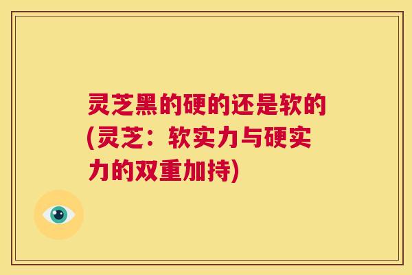 灵芝黑的硬的还是软的(灵芝:软实力与硬实力的双重加持) 第1张 灵芝黑的硬的还是软的(灵芝:软实力与硬实力的双重加持) 第1张