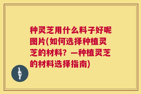 种灵芝用什么料子好呢图片(如何选择种植灵芝的材料？—种植灵芝的材料选择指南)  第1张